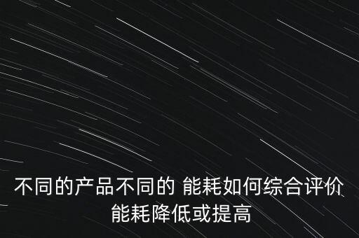 不同的產(chǎn)品不同的 能耗如何綜合評(píng)價(jià) 能耗降低或提高