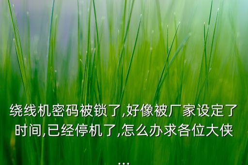 繞線機密碼被鎖了,好像被廠家設(shè)定了時間,已經(jīng)停機了,怎么辦求各位大俠...