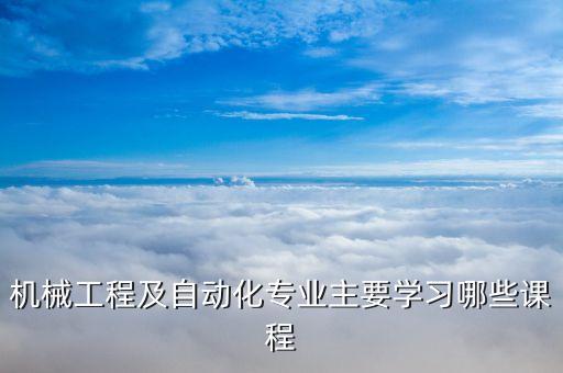 機(jī)械工程及自動(dòng)化專業(yè)主要學(xué)習(xí)哪些課程