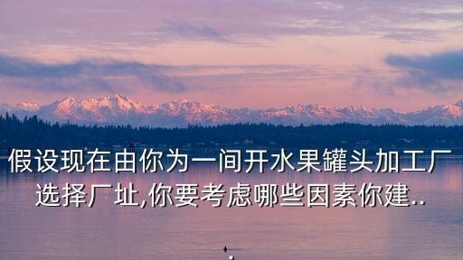 假設(shè)現(xiàn)在由你為一間開(kāi)水果罐頭加工廠(chǎng)選擇廠(chǎng)址,你要考慮哪些因素你建...