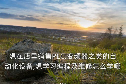 想在店里銷售PLC,變頻器之類的自動(dòng)化設(shè)備,想學(xué)習(xí)編程及維修怎么學(xué)哪...
