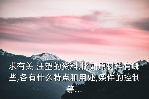 求有關(guān) 注塑的資料,比如原材料有哪些,各有什么特點和用處,條件的控制等...