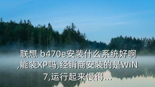  聯(lián)想 b470e安裝什么系統(tǒng)好啊,能裝XP嗎,經(jīng)銷商安裝的是WIN7,運行起來慢得...