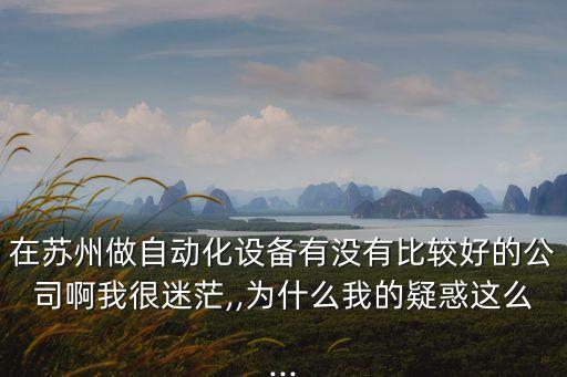 在蘇州做自動(dòng)化設(shè)備有沒有比較好的公司啊我很迷茫,,為什么我的疑惑這么...