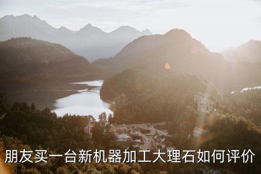 朋友買一臺新機器加工大理石如何評價