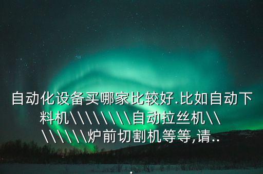 自動化設備買哪家比較好.比如自動下料機\\\\\\\\自動拉絲機\\\\\\\\爐前切割機等等,請...