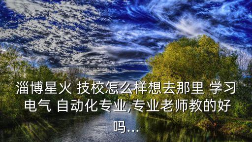 淄博星火 技校怎么樣想去那里 學習 電氣 自動化專業(yè),專業(yè)老師教的好嗎...