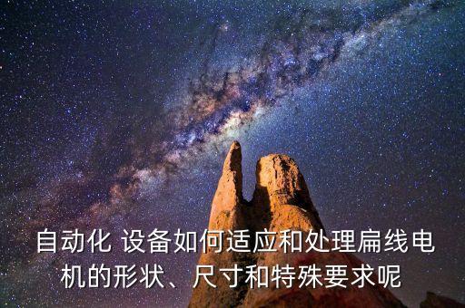  自動(dòng)化 設(shè)備如何適應(yīng)和處理扁線電機(jī)的形狀、尺寸和特殊要求呢