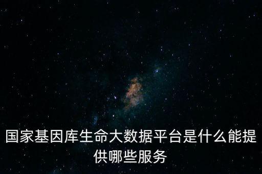 國家基因庫生命大數(shù)據(jù)平臺(tái)是什么能提供哪些服務(wù)