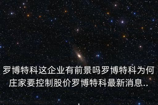 羅博特科這企業(yè)有前景嗎羅博特科為何莊家要控制股價羅博特科最新消息...