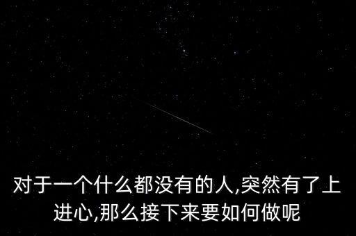 對于一個什么都沒有的人,突然有了上進(jìn)心,那么接下來要如何做呢