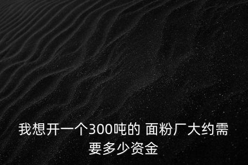 我想開一個(gè)300噸的 面粉廠大約需要多少資金