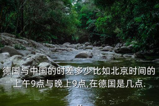 德國與中國的時差多少比如北京時間的上午9點與晚上9點,在德國是幾點...