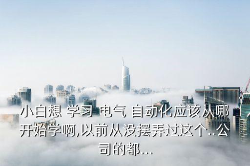 小白想 學(xué)習(xí) 電氣 自動(dòng)化應(yīng)該從哪開(kāi)始學(xué)啊,以前從沒(méi)擺弄過(guò)這個(gè)..公司的都...
