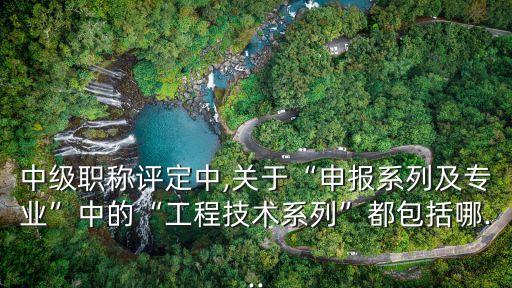 中級職稱評定中,關(guān)于“申報系列及專業(yè)”中的“工程技術(shù)系列”都包括哪...