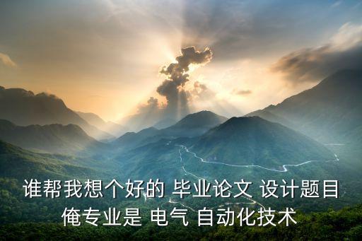 誰幫我想個好的 畢業(yè)論文 設(shè)計題目俺專業(yè)是 電氣 自動化技術(shù)