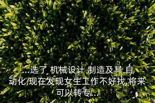 ...選了 機械設計 制造及其 自動化,現(xiàn)在發(fā)現(xiàn)女生工作不好找,將來可以轉專...
