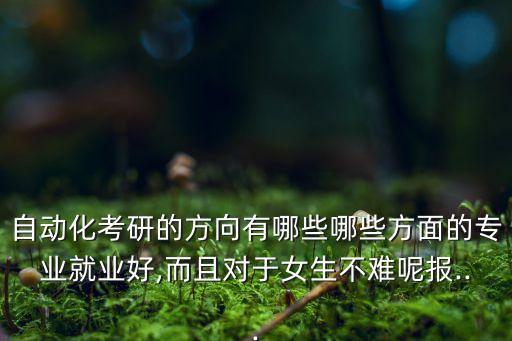自動(dòng)化考研的方向有哪些哪些方面的專(zhuān)業(yè)就業(yè)好,而且對(duì)于女生不難呢報(bào)...