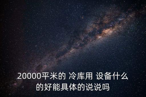 20000平米的 冷庫(kù)用 設(shè)備什么的好能具體的說(shuō)說(shuō)嗎