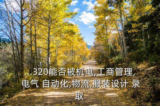 ...320能否被機(jī)電,工商管理, 電氣 自動(dòng)化,物流,服裝設(shè)計(jì) 錄取