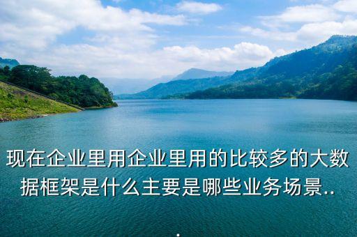 現(xiàn)在企業(yè)里用企業(yè)里用的比較多的大數(shù)據(jù)框架是什么主要是哪些業(yè)務(wù)場景...
