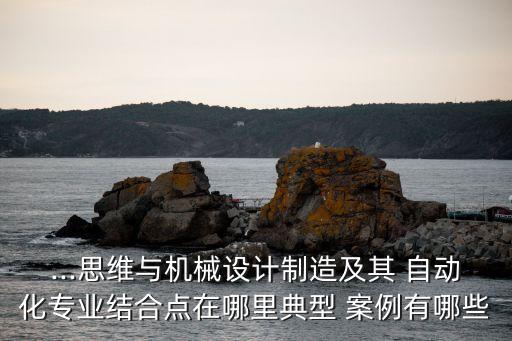 ...思維與機械設(shè)計制造及其 自動化專業(yè)結(jié)合點在哪里典型 案例有哪些