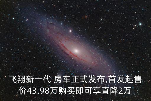 飛翔新一代 房車正式發(fā)布,首發(fā)起售價43.98萬購買即可享直降2萬