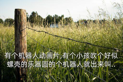 有個機器人動畫片,有個小孩吹個好似螺殼的樂器圓的個機器人就出來叫...