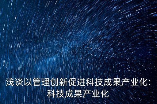 淺談以管理創(chuàng)新促進(jìn)科技成果產(chǎn)業(yè)化:科技成果產(chǎn)業(yè)化