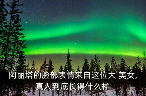 阿麗塔的臉部表情來自這位大 美女,真人到底長得什么樣
