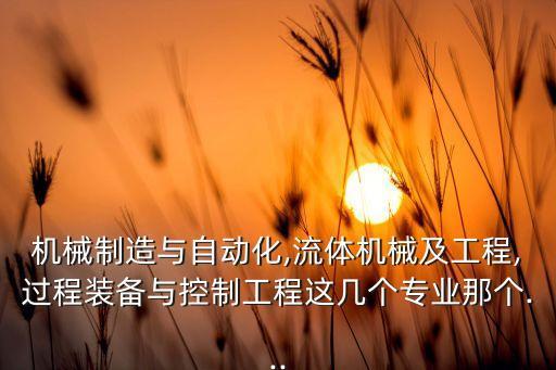 機(jī)械制造與自動(dòng)化,流體機(jī)械及工程,過程裝備與控制工程這幾個(gè)專業(yè)那個(gè)...