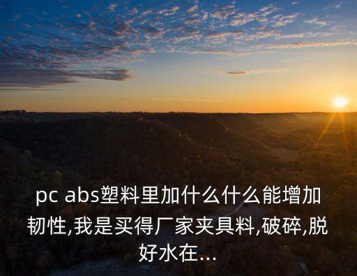 pc abs塑料里加什么什么能增加韌性,我是買得廠家夾具料,破碎,脫好水在...