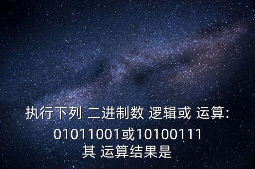 執(zhí)行下列 二進制數(shù) 邏輯或 運算:01011001或10100111其 運算結(jié)果是