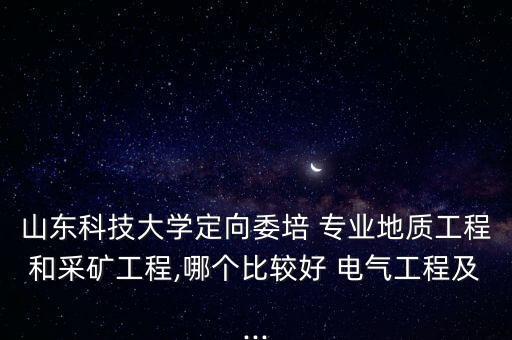 山東科技大學(xué)定向委培 專業(yè)地質(zhì)工程和采礦工程,哪個比較好 電氣工程及...