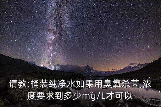 請(qǐng)教:桶裝純凈水如果用臭氧殺菌,濃度要求到多少mg/L才可以