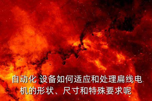  自動(dòng)化 設(shè)備如何適應(yīng)和處理扁線電機(jī)的形狀、尺寸和特殊要求呢