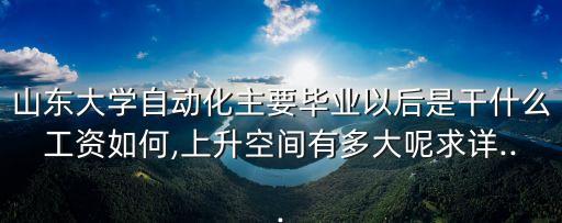 山東大學(xué)自動化主要畢業(yè)以后是干什么工資如何,上升空間有多大呢求詳...