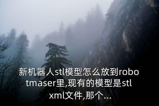 新機器人stl模型怎么放到robotmaser里,現(xiàn)有的模型是stl xml文件,那個...