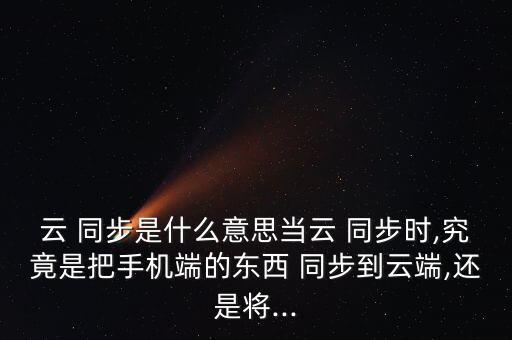 云 同步是什么意思當(dāng)云 同步時,究竟是把手機(jī)端的東西 同步到云端,還是將...