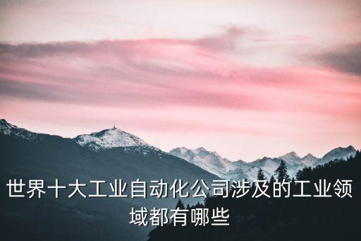 世界十大工業(yè)自動化公司涉及的工業(yè)領(lǐng)域都有哪些