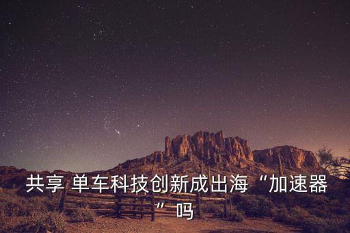  共享 單車科技創(chuàng)新成出海“加速器”嗎