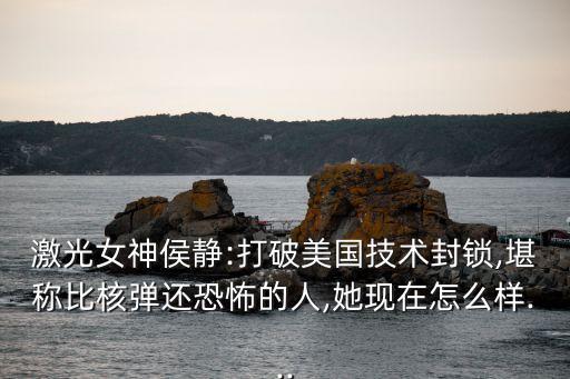 激光女神侯靜:打破美國技術(shù)封鎖,堪稱比核彈還恐怖的人,她現(xiàn)在怎么樣...