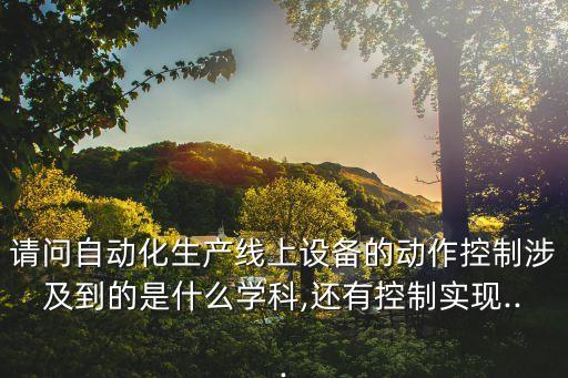 請(qǐng)問自動(dòng)化生產(chǎn)線上設(shè)備的動(dòng)作控制涉及到的是什么學(xué)科,還有控制實(shí)現(xiàn)...