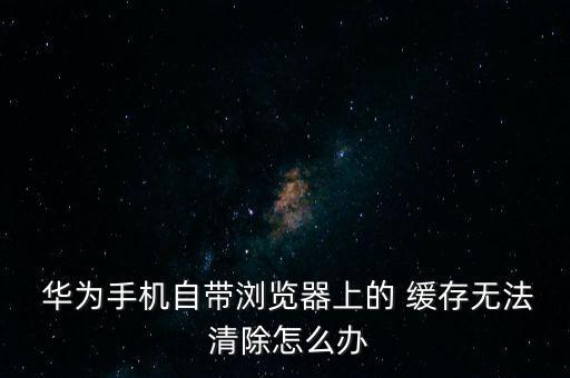  華為手機自帶瀏覽器上的 緩存無法 清除怎么辦