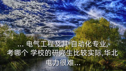 ... 電氣工程及其 自動(dòng)化專業(yè),考哪個(gè) 學(xué)校的研究生比較實(shí)際,華北電力很難...