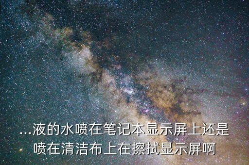 ...液的水噴在筆記本顯示屏上還是噴在清潔布上在擦拭顯示屏啊
