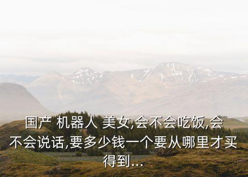 國(guó)產(chǎn) 機(jī)器人 美女,會(huì)不會(huì)吃飯,會(huì)不會(huì)說(shuō)話,要多少錢(qián)一個(gè)要從哪里才買(mǎi)得到...