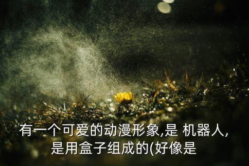 有一個可愛的動漫形象,是 機器人,是用盒子組成的(好像是