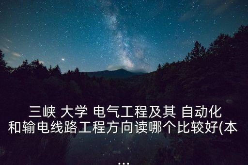  三峽 大學 電氣工程及其 自動化和輸電線路工程方向讀哪個比較好(本...