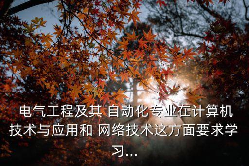  電氣工程及其 自動化專業(yè)在計算機技術(shù)與應用和 網(wǎng)絡技術(shù)這方面要求學習...